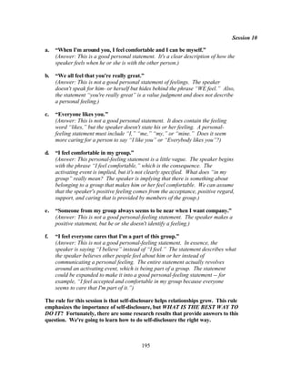 Session 10

a.   “When I'm around you, I feel comfortable and I can be myself.”
     (Answer: This is a good personal statement. It's a clear description of how the
     speaker feels when he or she is with the other person.)

b.   “We all feel that you're really great.”
     (Answer: This is not a good personal statement of feelings. The speaker
     doesn't speak for him- or herself but hides behind the phrase “WE feel.” Also,
     the statement “you're really great” is a value judgment and does not describe
     a personal feeling.)

c.   “Everyone likes you.”
     (Answer: This is not a good personal statement. It does contain the feeling
     word “likes,” but the speaker doesn't state his or her feeling. A personal-
     feeling statement must include “I,” “me,” “my,” or “mine.” Does it seem
     more caring for a person to say “I like you” or “Everybody likes you”?)

d.   “I feel comfortable in my group.”
     (Answer: This personal-feeling statement is a little vague. The speaker begins
     with the phrase “I feel comfortable,” which is the consequence. The
     activating event is implied, but it's not clearly specified. What does “in my
     group” really mean? The speaker is implying that there is something about
     belonging to a group that makes him or her feel comfortable. We can assume
     that the speaker's positive feeling comes from the acceptance, positive regard,
     support, and caring that is provided by members of the group.)

e.   “Someone from my group always seems to be near when I want company.”
     (Answer: This is not a good personal-feeling statement. The speaker makes a
     positive statement, but he or she doesn't identify a feeling.)

f.   “I feel everyone cares that I'm a part of this group.”
     (Answer: This is not a good personal-feeling statement. In essence, the
     speaker is saying “I believe” instead of “I feel.” The statement describes what
     the speaker believes other people feel about him or her instead of
     communicating a personal feeling. The entire statement actually revolves
     around an activating event, which is being part of a group. The statement
     could be expanded to make it into a good personal-feeling statement -- for
     example, “I feel accepted and comfortable in my group because everyone
     seems to care that I'm part of it.”)

The rule for this session is that self-disclosure helps relationships grow. This rule
emphasizes the importance of self-disclosure, but WHAT IS THE BEST WAY TO
DO IT? Fortunately, there are some research results that provide answers to this
question. We're going to learn how to do self-disclosure the right way.



                                           195
 