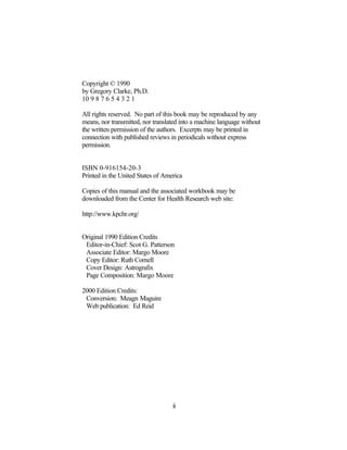 Copyright © 1990
by Gregory Clarke, Ph.D.
10 9 8 7 6 5 4 3 2 1

All rights reserved. No part of this book may be reproduced by any
means, nor transmitted, nor translated into a machine language without
the written permission of the authors. Excerpts may be printed in
connection with published reviews in periodicals without express
permission.


ISBN 0-916154-20-3
Printed in the United States of America

Copies of this manual and the associated workbook may be
downloaded from the Center for Health Research web site:

http://www.kpchr.org/


Original 1990 Edition Credits
 Editor-in-Chief: Scot G. Patterson
 Associate Editor: Margo Moore
 Copy Editor: Ruth Cornell
 Cover Design: Astrografix
 Page Composition: Margo Moore

2000 Edition Credits:
 Conversion: Meagn Maguire
 Web publication: Ed Reid




                                   ii
 