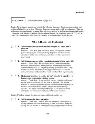 Session 10



 WORKBOOK                Ask students to turn to page 10.2.


Leader: Have students respond as a group to the following statements. Read each statement out loud
and ask whether it's true or false. Then give the correct answer and provide an explanation. These are
difficult questions and it's easy to answer them incorrectly, so don't let students answer them individually.
 Encourage some discussion, but limit the time allowed for this. Go through the questions ONE AT A
TIME, and have students write the correct answers in their workbooks as you proceed.


                               What Is Helpful Self-Disclosure?
T    F    1.   Self-disclosure means honestly telling how you feel about what's
               going on.
               (Answer: This is true. Self-disclosure means sharing with another
               person how you feel about something the person has done or said
               about events that have just taken place that you have a common
               interest in.)

T    F    2.   Self-disclosure means telling every intimate detail of your entire life.
               (Answer: This is false. Self-disclosure doesn't necessarily include
               revealing intimate details about your life. Making highly personal
               confessions may lead to a temporary feeling of closeness, but a long-
               term relationship is built by disclosing your reactions to what the
               other person says and does about events you have both experienced.)

T    F    3.   Hiding your reactions to another person's behavior is a good way to
               improve your relationship with that person.
               (Answer: This is false. If you hide how you are reacting to the other
               person, your relationship will not grow or improve. You may be
               tempted to hide your reactions because you feel ashamed or guilty, or
               because you want to avoid conflict, or you are afraid of being
               rejected. But if you cover up your feelings, it can make you seem
               superficial and insincere, which can lead to social isolation.)

Leader: If students indicate this statement is true, ask them to explain why.

T    F    4.   Self-disclosure involves risk taking.
               (Answer: This is true. There is a certain amount of risk involved in
               telling someone how you are reacting to what he or she is doing and
               saying, but the benefits in terms of building a long-term relationship



                                                    196
 