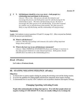Session 10

T   F    9.   Self-disclosure should be a two -way street -- both people in a
              relationship must participate in the process.
              (Answer: This is true. One person can take the initiative and
              encourage the process, but both parties must be self-disclosing for the
              relationship to grow. The more self-disclosing you are, the more it
              encourages the other person to be self-disclosing. If you don't respond
              in a similar way to self-disclosure from another, the other person is
              likely to stop self-disclosing, and the relationship will stop growing.)

Summary
Leader: Ask students to answer questions #10 and #11 on page 10.2. After everyone has finished,
review the answers provided below.

    10. What is self-disclosure?
        (Answer: Sharing your feelings with someone else and/or telling important
        things about yourself.)

    11. What is the best way to use self-disclosure statements?
        (Answer: Make PERSONAL STATEMENTS about your feelings or reactions to
        the other person's behavior or some shared experience. Both parties should
        GRADUALLY use them as the relationship grows.)



Break (10 min.)
    Let's take a 10-minute break.



III. STATING NEGATIVE FEELINGS (45 min.)
Objectives
1. To discuss how to express negative feelings by naming the activating event and the feeling reaction.
2. To review the guidelines for making helpful self-disclosure statements about negative feelings.
3. To demonstrate how to use the A-B-C method to sort out problem situations and negative feelings.


                         Changing Upsetting Activating Events
    People often unintentionally do things that upset us. If we tell other people about our
    negative feelings IN THE RIGHT WAY, they are usually willing to try to change the




                                                 198
 