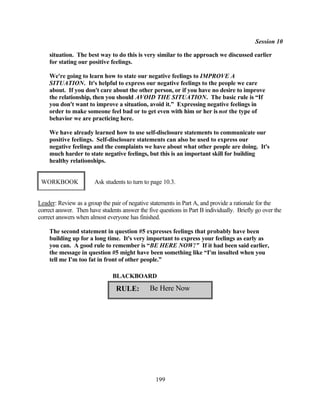 Session 10

    situation. The best way to do this is very similar to the approach we discussed earlier
    for stating our positive feelings.

    We're going to learn how to state our negative feelings to IMPROVE A
    SITUATION. It's helpful to express our negative feelings to the people we care
    about. If you don't care about the other person, or if you have no desire to improve
    the relationship, then you should AVOID THE SITUATION. The basic rule is “If
    you don't want to improve a situation, avoid it.” Expressing negative feelings in
    order to make someone feel bad or to get even with him or her is not the type of
    behavior we are practicing here.

    We have already learned how to use self-disclosure statements to communicate our
    positive feelings. Self-disclosure statements can also be used to express our
    negative feelings and the complaints we have about what other people are doing. It's
    much harder to state negative feelings, but this is an important skill for building
    healthy relationships.


 WORKBOOK               Ask students to turn to page 10.3.


Leader: Review as a group the pair of negative statements in Part A, and provide a rationale for the
correct answer. Then have students answer the five questions in Part B individually. Briefly go over the
correct answers when almost everyone has finished.

    The second statement in question #5 expresses feelings that probably have been
    building up for a long time. It's very important to express your feelings as early as
    you can. A good rule to remember is “BE HERE NOW!” If it had been said earlier,
    the message in question #5 might have been something like “I'm insulted when you
    tell me I'm too fat in front of other people.”

                               BLACKBOARD

                                 RULE:         Be Here Now




                                                  199
 