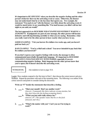 Session 10

    It's important to BE SPECIFIC when you describe the negative feeling and the other
    person's behavior that was the activating event or cause. Otherwise, the listener
    may not understand what he or she has done that upsets you. For example, the
    statement “I'm mad at you” tells the listener very little about the activating event; it
    would be much better to say something like “I'm mad because you didn't call me last
    night as you said you would.”

    The best approach is to DESCRIBE WHAT HAPPENED WITHOUT MAKING A
    JUDGMENT. If judgments are part of your message, the other person will become
    defensive and will stop listening carefully to what you are saying. Remember, what
    you really want is for the other person to hear exactly what you have to say.

    GOOD EXAMPLE. “I let you borrow five dollars two weeks ago, and you haven't
    paid me back yet.”

    BAD EXAMPLE. “You're a thief and a cheat! You never intended to pay back that
    five dollars you borrowed!”

    If you don't express your negative feelings with words, the message is often
    communicated nonverbally through body language. It's important to DESCRIBE
    NEGATIVE FEELINGS OPENLY WITH WORDS, especially if you are
    communicating negative feelings. Body language lets the other person know that
    you're upset, but it doesn't describe the activating event.


 WORKBOOK              Ask students to turn to page 10.4.


Leader: Have students respond to the first item in Part C, then discuss the correct answer and give
feedback. Repeat the procedure with each of the remaining items. The following is an outline of the
correct answers and points to consider during the discussion.

    Write an “F” beside the statements that describe a feeling.

    1.        a. “Shut your mouth! Don't say another word.”
                 (Answer: Commands like these indicate strong emotion, but
                 they don't describe the feeling prompting them.)
              b. “What you just said really annoys me.”
                 (Answer: F -- The speaker states that he or she feels
                 annoyed, and why.)

    2.        a. “What's the matter with you? Can't you see I'm trying to
                 work?”



                                                 200
 