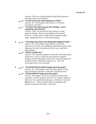 Session 10

        (Answer: There are strong feelings behind these questions,
        but the feelings aren't named.)
     b. “I really resent your interrupting me so often.”
        (Answer: F -- The speaker states that he or she feels
        resentment, and why.)
     c. “You don't care about anyone else's feelings. You're
        completely self-centered.”
        (Answer: This is an accusation that expresses strong
        negative feelings. Because the feelings aren't named,
        however, we don't know whether the accusations reflect
        anger, disappointment, or some other feeling.)

3.   a. “I feel depressed about some things that happened today.”
        (Answer: F -- The speaker states that he or she feels
        depressed, and why; some additional information about what
        happened to make the speaker feel that way would have
        been helpful.)
     b. “What a terrible day!”
        (Answer: The statement appears to describe what kind of day
        it has been. In fact, it expresses the speaker's negative
        feelings without indicating whether he or she feels depressed,
        annoyed, lonely, humiliated, rejected, etc. Also, the
        activating event is not specified.)

4.   a. “I'm afraid I'll look dumb if I speak up in the group.”
        (Answer: F -- The speaker indirectly states that he or she
        feels inadequate but fails to name the activating event.)
     b. “I'll look dumb if I speak up in the group.”
        (Answer: Be careful! This is very similar to the previous
        statement. In this statement, however, the speaker indicates
        that he or she actually is inadequate, not that he or she just
        feels that way. This statement reflects a judgment the
        speaker has made about him- or herself.)




                                      201
 