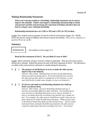 Session 10

Making Relationship Statements
    When you're having trouble in a friendship, relationship statements can be used to
    improve the situation. Positive and negative relationship statements help to clarify
    each person's position and encourage the expression of feelings and ideas that can
    lead to a deeper, more satisfying friendship.

    Relationship statements have an I (ME or MY) and a YOU (or WE) in them.

Leader: Have students answer questions #5 and #6 in Part D at the bottom of page 10.4. Briefly
review the answers, and give feedback when almost everyone has finished. (The correct responses to
question #6 are a, c, f, h.)

Summary

 WORKBOOK               Ask students to turn to page 10.5.


    Read the first statement in Part E. Do you think it's true or false?

Leader: Solicit comments, and give everyone a chance to participate. Then give the correct answer,
and provide a rationale. Repeat this process for each of the three statements in Part E. The following is
an outline of the correct answers and points to consider during the discussion.

T   F    1.   The purpose of self-disclosure is to try to make the other person
              improve his or her behavior.
              (Answer: This is false. Self-disclosure involves giving information
              about yourself, not giving advice. If you tell someone how you feel,
              the other person may choose to change his or her behavior, or you
              may both decide to make some changes in your own behavior.)

T   F    2.   It's best to wait until several disturbing situations have built up
              before you discuss them.
              (Answer: This is false. If you let disturbing situations pile up, it
              becomes increasingly difficult to deal with them. You should express
              your reaction to something that upsets you as soon as possible so
              there is no doubt about the activating event and the way it made you
              feel. For example, the other person would know exactly what you are
              upset about if you made the following statement, “What you just said
              is the kind of remark that makes me feel pushed away.” If you waited
              until much later and made the following statement, the other person
              would not understand what the activating event was: “You always




                                                  202
 