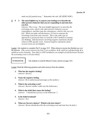 Session 10

              make me feel pushed away.” Remember the rule: BE HERE NOW.)

T   F    3.   The most helpful way to express your feelings is to describe the
              other person's behavior that you are responding to and state how
              you feel.
              (Answer: This is true. The most helpful approach is to describe the
              activating event, which is the other person's behavior you are
              responding to, and then state the consequence, which is the way you
              feel. When you make self-disclosures, it's best to separate the
              activating event from your reaction. This is the same type of
              approach we practiced when we used the A-B-C method to examine
              our thinking. Self-disclosures involving negative statements should
              relate to ONE specific event. General negative statements about
              several events are not helpful.)

Leader: Ask students to complete Part F on page 10.5. When almost everyone has finished, go over
the answers. (The correct answers for Part F are as follows: b, h, and i are self-disclosing; d, e,
and k are active listening. Note that f is NOT included as an example of self-disclosure because
the activating event is not described.)


 WORKBOOK              Ask students to read the Bloom County cartoon on page 10.6.


Leader: Read the following questions and solicit answers from the students.

    1.   Who has the negative feeling?
         (Answer: Steven.)

    2.   Name the negative feeling.
         (Answer: He is embarrassed and angry at his mother.)

    3.   What is the activating event?
         (Answer: Steven's mother walks into the bathroom.)

    4.   What is the belief that causes the feeling?
         (Answer: “I should have privacy in the bathroom.”)

    5.   Is the belief irrational?
         (Answer: No.)

    6.   What are Steven's choices? Which is the best choice?
         (Answer: Steven should describe the activating event and state how he feels.)



                                                 203
 