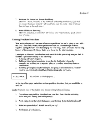 Session 10


    7.   Write on the form what Steven should say.
         (Answer: “When you come in the bathroom without my permission, I feel that
         my privacy has been violated.” He could also state his belief -- that he should
         have privacy in the bathroom.)

    8.   What did Steven do wrong?
         (Answer: He yelled at his mother. He should have responded in a quiet, serious
         tone of voice.)

Naming Problem Situations
    Now we're going to work on some of our own problems, but we're going to start with
    the EASY ones first; that is, those problems which are recent enough that our
    negative feelings haven't been building up for very long. Some problems have a long
    history of deep-seated feelings. Let's save those for the later sessions.

    I want you to think of a situation in which it's difficult for you to say how you feel. It
    could be a problem with any of the following:
    1. Refusing a friend's request.
    2. Telling a friend about something he or she did that bothered you; for
        example, not inviting you to a party, lying, or revealing something that was
        confidential.
    3. Resisting group pressure; for example, not going to a horror movie you don't
        want to see, refusing to shoplift, not taking drugs at a party, etc.


 WORKBOOK               Ask students to turn to page 10.7.


    At the top of the page, write three or four problem situations that you would like to
    work on.

Leader: Wait until most of the students have finished writing before proceeding.

    1.   Now choose one problem situation from your list. Describe the activating
         event and your feeling (the consequence).

    2.   Next, write down the belief that causes your feeling. Is the belief irrational?

    3.   What are your choices? Which one will you try?

    4.   Write your A-C statement.



                                                  204
 