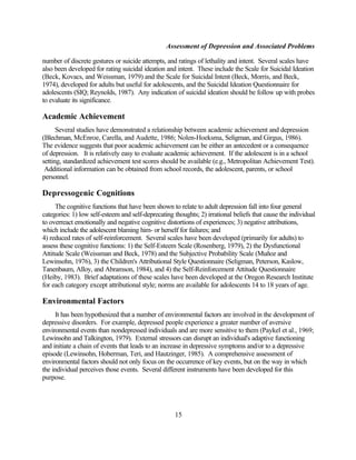 Assessment of Depression and Associated Problems

number of discrete gestures or suicide attempts, and ratings of lethality and intent. Several scales have
also been developed for rating suicidal ideation and intent. These include the Scale for Suicidal Ideation
(Beck, Kovacs, and Weissman, 1979) and the Scale for Suicidal Intent (Beck, Morris, and Beck,
1974), developed for adults but useful for adolescents, and the Suicidal Ideation Questionnaire for
adolescents (SIQ; Reynolds, 1987). Any indication of suicidal ideation should be follow up with probes
to evaluate its significance.

Academic Achievement
      Several studies have demonstrated a relationship between academic achievement and depression
(Blechman, McEnroe, Carella, and Audette, 1986; Nolen-Hoeksma, Seligman, and Girgus, 1986).
The evidence suggests that poor academic achievement can be either an antecedent or a consequence
of depression. It is relatively easy to evaluate academic achievement. If the adolescent is in a school
setting, standardized achievement test scores should be available (e.g., Metropolitan Achievement Test).
 Additional information can be obtained from school records, the adolescent, parents, or school
personnel.

Depressogenic Cognitions
     The cognitive functions that have been shown to relate to adult depression fall into four general
categories: 1) low self-esteem and self-deprecating thoughts; 2) irrational beliefs that cause the individual
to overreact emotionally and negative cognitive distortions of experiences; 3) negative attributions,
which include the adolescent blaming him- or herself for failures; and
4) reduced rates of self-reinforcement. Several scales have been developed (primarily for adults) to
assess these cognitive functions: 1) the Self-Esteem Scale (Rosenberg, 1979), 2) the Dysfunctional
Attitude Scale (Weissman and Beck, 1978) and the Subjective Probability Scale (Muñoz and
Lewinsohn, 1976), 3) the Children's Attributional Style Questionnaire (Seligman, Peterson, Kaslow,
Tanenbaum, Alloy, and Abramson, 1984), and 4) the Self-Reinforcement Attitude Questionnaire
(Heiby, 1983). Brief adaptations of these scales have been developed at the Oregon Research Institute
for each category except attributional style; norms are available for adolescents 14 to 18 years of age.

Environmental Factors
     It has been hypothesized that a number of environmental factors are involved in the development of
depressive disorders. For example, depressed people experience a greater number of aversive
environmental events than nondepressed individuals and are more sensitive to them (Paykel et al., 1969;
Lewinsohn and Talkington, 1979). External stressors can disrupt an individual's adaptive functioning
and initiate a chain of events that leads to an increase in depressive symptoms and/or to a depressive
episode (Lewinsohn, Hoberman, Teri, and Hautzinger, 1985). A comprehensive assessment of
environmental factors should not only focus on the occurrence of key events, but on the way in which
the individual perceives those events. Several different instruments have been developed for this
purpose.




                                                    15
 