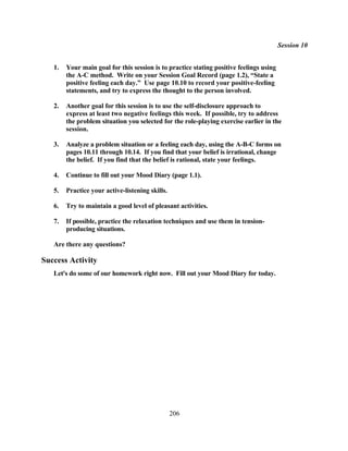 Session 10


   1.   Your main goal for this session is to practice stating positive feelings using
        the A-C method. Write on your Session Goal Record (page 1.2), “State a
        positive feeling each day.” Use page 10.10 to record your positive-feeling
        statements, and try to express the thought to the person involved.

   2.   Another goal for this session is to use the self-disclosure approach to
        express at least two negative feelings this week. If possible, try to address
        the problem situation you selected for the role-playing exercise earlier in the
        session.

   3.   Analyze a problem situation or a feeling each day, using the A-B-C forms on
        pages 10.11 through 10.14. If you find that your belief is irrational, change
        the belief. If you find that the belief is rational, state your feelings.

   4.   Continue to fill out your Mood Diary (page 1.1).

   5.   Practice your active-listening skills.

   6.   Try to maintain a good level of pleasant activities.

   7.   If possible, practice the relaxation techniques and use them in tension-
        producing situations.

   Are there any questions?

Success Activity
   Let's do some of our homework right now. Fill out your Mood Diary for today.




                                                 206
 