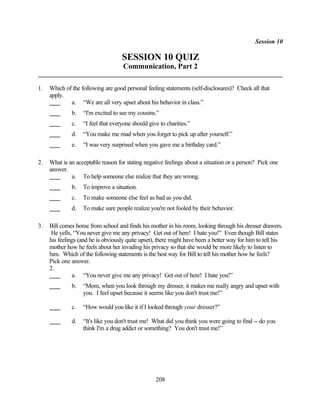 Session 10

                                    SESSION 10 QUIZ
                                     Communication, Part 2

1.   Which of the following are good personal feeling statements (self-disclosures)? Check all that
     apply.
             a. “We are all very upset about his behavior in class.”
              b.   “I'm excited to see my cousins.”
              c.   “I feel that everyone should give to charities.”
              d.   “You make me mad when you forget to pick up after yourself.”
              e.   “I was very surprised when you gave me a birthday card.”

2.   What is an acceptable reason for stating negative feelings about a situation or a person? Pick one
     answer.
              a. To help someone else realize that they are wrong.
              b.   To improve a situation.
              c.   To make someone else feel as bad as you did.
              d.   To make sure people realize you're not fooled by their behavior.

3.   Bill comes home from school and finds his mother in his room, looking through his dresser drawers.
      He yells, “You never give me any privacy! Get out of here! I hate you!” Even though Bill states
     his feelings (and he is obviously quite upset), there might have been a better way for him to tell his
     mother how he feels about her invading his privacy so that she would be more likely to listen to
     him. Which of the following statements is the best way for Bill to tell his mother how he feels?
     Pick one answer.
     2.
               a. “You never give me any privacy! Get out of here! I hate you!”
              b.   “Mom, when you look through my dresser, it makes me really angry and upset with
                   you. I feel upset because it seems like you don't trust me!”

              c.   “How would you like it if I looked through your dresser?”

              d.   “It's like you don't trust me! What did you think you were going to find -- do you
                   think I'm a drug addict or something? You don't trust me!”




                                                   208
 