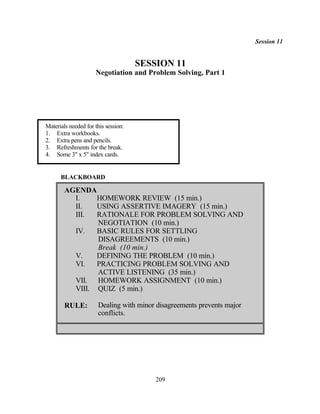 Session 11


                                     SESSION 11
                     Negotiation and Problem Solving, Part 1




Materials needed for this session:
1. Extra workbooks.
2. Extra pens and pencils.
3. Refreshments for the break.
4. Some 3" x 5" index cards.


      BLACKBOARD

        AGENDA
          I.    HOMEWORK REVIEW (15 min.)
          II.   USING ASSERTIVE IMAGERY (15 min.)
          III.  RATIONALE FOR PROBLEM SOLVING AND
                NEGOTIATION (10 min.)
          IV.   BASIC RULES FOR SETTLING
                DISAGREEMENTS (10 min.)
                Break (10 min.)
          V.    DEFINING THE PROBLEM (10 min.)
          VI.   PRACTICING PROBLEM SOLVING AND
                ACTIVE LISTENING (35 min.)
          VII. HOMEWORK ASSIGNMENT (10 min.)
          VIII. QUIZ (5 min.)

        RULE:         Dealing with minor disagreements prevents major
                      conflicts.




                                         209
 