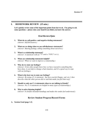 Session 11




I.    HOMEWORK REVIEW (15 min.)
     Let's quickly review some of the important points from last we ek. I'm going to ask
     some questions -- please raise your hand if you think you know the answer.


                                      Oral Review/Quiz
     1.   What do we call positive- and negative-feeling statements?
          (Answer: Self-disclosures.)

     2.   What are we doing when we use self-disclosure statements?
          (Answer: Sharing feelings, telling something about ourselves.)

     3.   What is a relationship statement?
          (Answer: A statement with an ? I? and a ?YOU? in it.)

     4.   When are relationship statements helpful?
          (Answer: When we want to improve a relationship.)

     5.   Why do we state our feelings?
          (Answer: It lets other people know how we have reacted to something they
          have done, it can help to change a bad situation, and it's a good way to cope
          with our feelings.)

     6.   What is the best way to state our feelings?
          (Answer: By using a C-A statement. Say how you feel [happy, sad, etc.], then
          describe what the other person did or said that made you feel that way).

     7.   Should we only use C-A statements when we are talking to friends?
          (Answer: No, C-A statements are helpful in many types of relationships.)

     8.   Why is active listening helpful?
          (Answer: It clarifies misunderstandings and makes the sender feel understood.)


                        Review Student Progress/Record Forms
A. Session Goal (page 1.2)



                                               210
 
