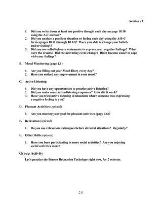 Session 11


     1.   Did you write down at least one positive thought each day on page 10.10
          using the A-C method?
     2.   Did you analyze a problem situation or feeling each day using the A-B-C
          forms (pages 10.11 through 10.14)? Were you able to change your beliefs
          and/or feelings?
     3.   Did you use self-disclosure statements to express your negative feelings? What
          were the results? Did the activating event change? Did it become easier to cope
          with your feelings?

B. Mood Monitoring (page 1.1)

     1.   Are you filling out your Mood Diary every day?
     2.   Have you noticed any improvement in your mood?

C. Active Listening

     1.   Did you have any opportunities to practice active listening?
     2.   Did you make some active-listening responses? How did it work?
     3.   Have you tried active listening in situations where someone was expressing
          a negative feeling to you?

D. Pleasant Activities (optional)

     1.   Are you meeting your goal for pleasant activities (page 4.6)?

E. Relaxation (optional)

     1.   Do you use relaxation techniques before stressful situations? Regularly?

F.   Other Skills (optional)

     1.   Have you been participating in more social activities? Are you enjoying
          social activities more?

Group Activity
     Let's practice the Benson Relaxation Technique right now, for 2 minutes.




                                              211
 