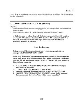 Session 11

Leader: Read the steps for the relaxation procedure while the students are relaxing. Use the instructions
provided in Session 8.



II.    USING ASSERTIVE IMAGERY (15 min.)
Objectives
1. To introduce the concept of assertive-imagery practice, and to help students learn the four steps
   involved in doing it.
2. To have each student work on a problem situation using assertive-imagery practice.

      In the last session, we talked about self-disclosure statements. Even with practice,
      however, it's difficult to use them in real life situations. It's particularly difficult to
      make self-disclosure statements at the right time, which is IMMEDIATELY.
      Remember the rule -- be here now.


                                        Assertive Imagery
      To help us use self-disclosure statements more often, we're going to learn a
      technique called “ASSERTIVE IMAGERY.”

      It feels risky to disclose to someone else how you are reacting to what he or she has
      said or done. Often, we're afraid of how the other person will respond. One way to
      overcome this fear is to do some imagery practice. There are four steps involved in
      doing the imagery practice.

      1.   MAKE A MENTAL PHOTOGRAPH OF THE SITUATION in which you
           want to use self-disclosure.
      2.   CONVERT THE PHOTOGRAPH INTO A MOVIE.
      3.   Include in your movie the moment when you STATE YOUR FEELINGS.
      4.   IMAGINE THE OTHER PERSON'S REACTION to your feeling statement
           the way you would like it to be. What will the person say and do?




                                                  212
 