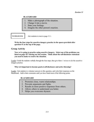 Session 11

                    BLACKBOARD

                    1.   Make a photograph of the situation.
                    2.   Change it into a movie.
                    3.   State your feelings.
                    4.   Imagine the other person's reaction.


 WORKBOOK                Ask students to turn to page 11.1.


    Write the four steps for assertive-imagery practice in the spaces provided after
    question #1 at the top of the page.

Group Activity
    Now we're going to practice using assertive imagery. Select one of the problems you
    listed on page 10.7 during our last session. Think about the self-disclosure statement
    you need to make to resolve the situation.

Leader: Guide the students verbally through the four steps, then give them 1 minute to do the assertive-
imagery practice.

    Why is it important to become good at self-disclosure and active listening?

Leader: Ask students to volunteer answers to this question, and write their responses on the
blackboard. Add to their comments until you have listed most of the following points.

             BLACKBOARD

               1.    Promotes close, warm relationships.
               2.    Prevents arguments and fights.
               3.    Results in more positive responses from others.
               4.    Allows others to understand you better.
               5.    Helps you overcome shyness.




                                                  213
 