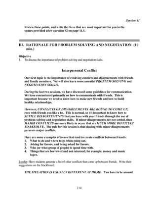 Session 11

    Review these points, and write the three that are most important for you in the
    spaces provided after question #2 on page 11.1.



III. RATIONALE FOR PROBLEM SOLVING AND NEGOTIATION (10
     min.)
Objective
1. To discuss the importance of problem-solving and negotiation skills.


                                     Interpersonal Conflict
    Our next topic is the importance of resolving conflicts and disagreements with friends
    and family members. We will also learn some essential PROBLEM-SOLVING and
    NEGOTIATION SKILLS.

    During the last two sessions, we have discussed some guidelines for communication.
    We have concentrated primarily on how to communicate with friends. This is
    important because we need to know how to make new friends and how to build
    healthy relationships.

    However, CONFLICTS OR DISAGREEMENTS ARE BOUND TO COME UP,
    even with friends you like a lot. This is normal, so it's important to know how to
    SETTLE DISAGREEMENTS that you have with your friends through the use of
    problem-solving and negotiation skills. If minor disagreements are not settled, then
    MAJOR CONFLICTS are more likely to occur that are MUCH MORE DIFFICULT
    TO RESOLVE. The rule for this session is that dealing with minor disagreements
    prevents major conflicts.

    Here are some examples of issues that tend to create conflicts between friends:
    1. What to do and where to go when going out.
    2. Asking for favors, and being asked for favors.
    3. Who (or what group of people) to spend time with.
    4. Things that are borrowed and not returned; for example, money and music
       tapes.

Leader: Have students generate a list of other conflicts that come up between friends. Write their
suggestions on the blackboard.

    THE SITUATION IS USUALLY DIFFERENT AT HOME . You have to be around




                                                  214
 