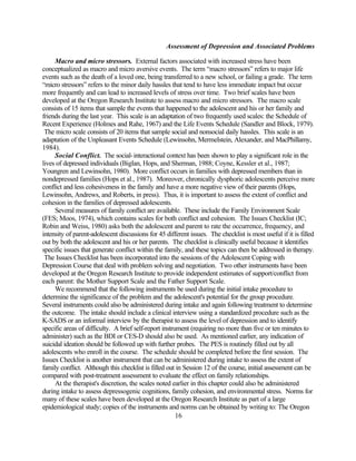 Assessment of Depression and Associated Problems

     Macro and micro stressors. External factors associated with increased stress have been
conceptualized as macro and micro aversive events. The term “macro stressors” refers to major life
events such as the death of a loved one, being transferred to a new school, or failing a grade. The term
“micro stressors” refers to the minor daily hassles that tend to have less immediate impact but occur
more frequently and can lead to increased levels of stress over time. Two brief scales have been
developed at the Oregon Research Institute to assess macro and micro stressors. The macro scale
consists of 15 items that sample the events that happened to the adolescent and his or her family and
friends during the last year. This scale is an adaptation of two frequently used scales: the Schedule of
Recent Experience (Holmes and Rahe, 1967) and the Life Events Schedule (Sandler and Block, 1979).
 The micro scale consists of 20 items that sample social and nonsocial daily hassles. This scale is an
adaptation of the Unpleasant Events Schedule (Lewinsohn, Mermelstein, Alexander, and MacPhillamy,
1984).
     Social Conflict. The social-interactional context has been shown to play a significant role in the
lives of depressed individuals (Biglan, Hops, and Sherman, 1988; Coyne, Kessler et al., 1987;
Youngren and Lewinsohn, 1980). More conflict occurs in families with depressed members than in
nondepressed families (Hops et al., 1987). Moreover, chronically dysphoric adolescents perceive more
conflict and less cohesiveness in the family and have a more negative view of their parents (Hops,
Lewinsohn, Andrews, and Roberts, in press). Thus, it is important to assess the extent of conflict and
cohesion in the families of depressed adolescents.
     Several measures of family conflict are available. These include the Family Environment Scale
(FES; Moos, 1974), which contains scales for both conflict and cohesion. The Issues Checklist (IC;
Robin and Weiss, 1980) asks both the adolescent and parent to rate the occurrence, frequency, and
intensity of parent-adolescent discussions for 45 different issues. The checklist is most useful if it is filled
out by both the adolescent and his or her parents. The checklist is clinically useful because it identifies
specific issues that generate conflict within the family, and these topics can then be addressed in therapy.
 The Issues Checklist has been incorporated into the sessions of the Adolescent Coping with
Depression Course that deal with problem solving and negotiation. Two other instruments have been
developed at the Oregon Research Institute to provide independent estimates of support/conflict from
each parent: the Mother Support Scale and the Father Support Scale.
     We recommend that the following instruments be used during the initial intake procedure to
determine the significance of the problem and the adolescent's potential for the group procedure.
Several instruments could also be administered during intake and again following treatment to determine
the outcome. The intake should include a clinical interview using a standardized procedure such as the
K-SADS or an informal interview by the therapist to assess the level of depression and to identify
specific areas of difficulty. A brief self-report instrument (requiring no more than five or ten minutes to
administer) such as the BDI or CES-D should also be used. As mentioned earlier, any indication of
suicidal ideation should be followed up with further probes. The PES is routinely filled out by all
adolescents who enroll in the course. The schedule should be completed before the first session. The
Issues Checklist is another instrument that can be administered during intake to assess the extent of
family conflict. Although this checklist is filled out in Session 12 of the course, initial assessment can be
compared with post-treatment assessment to evaluate the effect on family relationships.
     At the therapist's discretion, the scales noted earlier in this chapter could also be administered
during intake to assess depressogenic cognitions, family cohesion, and environmental stress. Norms for
many of these scales have been developed at the Oregon Research Institute as part of a large
epidemiological study; copies of the instruments and norms can be obtained by writing to: The Oregon
                                                        16
 