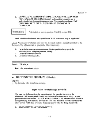 Session 11

     2.   LISTENING TO SOMEONE'S COMPLAINT DOES NOT MEAN THAT
          YOU AGREE OR DISAGREE, it simply indicates that you're trying to
          understand what changes the person wants. You can disagree later. THE
          FIRST STEP IS TO TRY TO UNDERSTAND THE POINT OR
          COMPLAINT.


 WORKBOOK              Ask students to answer questions #1 and #2 on page 11.2.


     What communication skills have you learned so far that would help in negotiation?

Leader: Ask students to volunteer some answers. Give each student a chance to contribute to the
discussion. Use subtle prompts to generate the following answers.

     1.   Use self-disclosure statements to describe the problem in terms of the
          activating event and your personal feeling.
     2.   Use relationship statements.
     3.   Use active-listening skills.



Break (10 min.)
     Let's take a 10-minute break.



V.    DEFINING THE PROBLEM (10 min.)
Objective
1. To discuss the rules for defining problems.


                           Eight Rules for Defining a Problem
     The way you define or describe a problem sets the stage for the rest of the
     discussion. If it's done poorly, it may turn others off or make them angry. A good
     problem definition states CLEARLY AND SPECIFICALLY what the other person is
     doing or saying that creates a problem for you. The definition should describe to the
     other person WHY it's a problem. Here are several rules for doing it correctly.

     1.   BEGIN WITH SOMETHING POSITIVE.



                                                 216
 