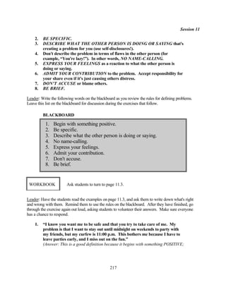 Session 11

    2.   BE SPECIFIC.
    3.   DESCRIBE WHAT THE OTHER PERSON IS DOING OR SAYING that's
         creating a problem for you (use self-disclosures!).
    4.   Don't describe the problem in terms of flaws in the other person (for
         example, “You're lazy!”). In other words, NO NAME-CALLING.
    5.   EXPRESS YOUR FEELINGS as a reaction to what the other person is
         doing or saying.
    6.   ADMIT YOUR CONTRIBUTION to the problem. Accept responsibility for
         your share even if it's just causing others distress.
    7.   DON'T ACCUSE or blame others.
    8.   BE BRIEF.

Leader: Write the following words on the blackboard as you review the rules for defining problems.
Leave this list on the blackboard for discussion during the exercises that follow.

         BLACKBOARD

           1.   Begin with something positive.
           2.   Be specific.
           3.   Describe what the other person is doing or saying.
           4.   No name-calling.
           5.   Express your feelings.
           6.   Admit your contribution.
           7.   Don't accuse.
           8.   Be brief.


 WORKBOOK              Ask students to turn to page 11.3.


Leader: Have the students read the examples on page 11.3, and ask them to write down what's right
and wrong with them. Remind them to use the rules on the blackboard. After they have finished, go
through the exercise again out loud, asking students to volunteer their answers. Make sure everyone
has a chance to respond.

    1.   “I know you want me to be safe and that you try to take care of me. My
         problem is that I want to stay out until midnight on weekends to party with
         my friends, but my curfew is 11:00 p.m. This bothers me because I have to
         leave parties early, and I miss out on the fun.”
         (Answer: This is a good definition because it begins with something POSITIVE;




                                                 217
 