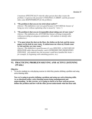 Session 11

         it mentions SPECIFICALLY what the other person does that creates the
         problem; it expresses the presenter's FEELINGS; it's BRIEF; and the presenter
         takes some RESPONSIBILITY for the problem.)

    2.   “My problem is that you are too strict about curfew!”
         (Answer: This definition is not very good because it ACCUSES the listener of
         being too strict without explaining what is meant by “strict.”)

    3.   “My problem is that you are irresponsible about taking care of your room.”
         (Answer: This definition also ACCUSES the listener of being irresponsible
         without providing an adequate explanation. Ask students to identify other
         weaknesses.)

    4.   “I’m upset about the dust on the floor, the clothes on the bed, and the messy
         papers on the desk in your room. It embarrasses me when my friends come
         to visit and they see your room.”
         (Answer: This definition is good because it's very SPECIFIC; it FOCUSES ON
         BEHAVIOR rather than personality; and it EXPRESSES THE PRESENTER'S
         FEELINGS. Ask students how the presenter could have handled this better --
         for example, by beginning with something positive, etc.)



VI. PRACTICING PROBLEM SOLVING AND ACTIVE LISTENING
    (35 min.)
Objective
1. To involve students in a role-playing exercise in which they practice defining a problem and using
   active-listening skills.

    Now we're going to practice defining a problem and using our active-listening skills.
    As we discussed earlier, active listening means being nonjudgmental and
    understanding. In this exercise, we're going to check to see how well one person
    defines the problem and how well the other person understands what has been said.




                                                 218
 