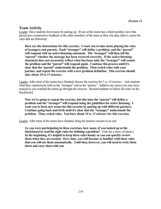 Session 11

Team Activity
Leader: Have students form teams by pairing up. If one of the teams has a third member, have that
person give constructive feedback to the other members of the team as they role play (that is, name the
rules that are followed).

    Here are the instructions for this exercise. I want you to take turns playing the roles
    of teenagers and parents. Each “teenager” will define a problem, and the “parent”
    will respond with an active-listening statement. The “teenager” will then tell the
    “parent” whether the message has been received correctly. If the active-listening
    statement does not accurately reflect what has been said, the “teenager” will restate
    the problem and the “parent” will respond again. Continue this process until it's
    clear that the “parent” understands the problem. Then switch roles with your
    partner, and repeat the exercise with a new problem definition. This exercise should
    take about 10 to 15 minutes.

Leader: After most of the teams have finished, discuss the exercise for 5 to 10 minutes. Ask students
what they experienced, both as the “teenager” and as the “parent.” Address any issues you may have
noticed as you watched the teams go through the exercise. Remind students to follow the rules on the
blackboard.

    Now we're going to repeat the exercise, but this time the “parent” will define a
    problem and the “teenager” will respond using the guidelines for active listening. I
    want you to form new teams for this exercise by pairing up with different partners.
    Continue going back and forth until it's clear that the “teenager” understands the
    problem. Then, switch roles. You have about 10 to 15 minutes for this exercise.

Leader: After most of the teams have finished, bring the practice session to an end.

    As you were participating in these exercises, how many of you looked up at the
    blackboard to read the eight rules for defining a problem? [Ask for a show of hands.]
    In the beginning, it's helpful to keep these rules handy so you can quickly review
    them when they are needed. Over time, you will become so familiar with these rules
    that you will use them automatically. Until then, however, you will need to write them
    down and carry them with you.




                                                  219
 
