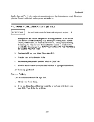 Session 11

Leader: Pass out 3" x 5" index cards, and ask students to copy the eight rules onto a card. Have them
place the finished card in their wallets, purses, notebooks, etc.



VII. HOMEWORK ASSIGNMENT (10 min.)

 WORKBOOK              Ask students to turn to the homework assignment on page 11.4.


    1.   Your goal for this session is to practice defining problems. Write this on
         your Session Goal Record (page 1.2). During the coming week, identify
         several problems that you would like to work on. Then, practice defining
         them using the rules we have discussed in this session. A worksheet is
         provided for this on page 11.6. DON'T TRY TO STATE THE PROBLEM
         TO OTHER PEOPLE YET!

    2.   Continue to fill out your Mood Diary (page 1.1).

    3.   Practice your active-listening skills.

    4.   Try to meet your goal for pleasant activities (page 4.6).

    5.   Practice the relaxation techniques and use them in appropriate situations.

    Are there any questions?

Success Activity
    Let's do some of our homework right now.

    1.   Fill out your Mood Diary.

    2.   If you can think of a problem you would like to work on, write it down on
         page 11.6. Then define the problem.




                                                  220
 