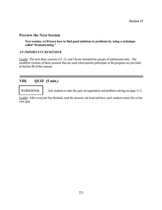 Session 11



Preview the Next Session
    Next session, we'll learn how to find good solutions to problems by using a technique
    called “brainstorming.”

AN IMPORTANT REMINDER

Leader: The next three sessions (12, 13, and 14) are intended for groups of adolescents only. The
modified versions of these sessions that are used when parents participate in the program are provided
in Section III of this manual.



VIII.       QUIZ (5 min.)

 WORKBOOK              Ask students to take the quiz on negotiation and problem solving on page 11.5.

Leader: After everyone has finished, read the answers out loud and have each student correct his or her
own quiz.




                                                 221
 