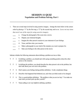SESSION 11 QUIZ
                        Negotiation and Problem Solving, Part 1



1.   There are several steps involved in using assertive imagery. Arrange the items below in the correct
     order by placing a “1” by the first step, a “2” by the second step, and so on. Leave out any items
     that aren't one of the steps for using assertive imagery.
              a.   Change the photograph of the scene into a movie.
              b.   Dispute your irrational thoughts.
              c.   Imagine the other person's reaction to your statement of your feelings.
              d.   Tense, and then relax your muscles.
              e.   Make a photograph in your mind of the situation you want to prepare for.
              f.   State your feelings to the other person in the movie.


Indicate whether the following statements about defining a problem are true or false.

T    F   2.   In defining a problem, you should start with saying something positive about the other
              person or the situation.

T    F   3.   In defining the problem, you should describe the other person's role in the problem, but
              don't talk about your own role in the problem.

T    F   4.   Don't express your feelings during problem definition. It only complicates things.

T    F   5.   Describe what happened that bothered you, and what you think needs to be changed.

T    F   6.   This is a good problem definition: “My problem is that you are too lazy! You make me
              mad when you don't pick up after yourself.”

T    F   7.   Name-calling is not very helpful in defining a problem.




                                                  222
 