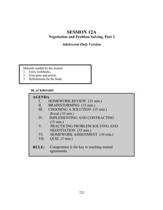 SESSION 12A
                     Negotiation and Problem Solving, Part 2

                                 Adolescent Only Version




Materials needed for this session:
1. Extra workbooks.
2. Extra pens and pencils.
3. Refreshments for the break.


      BLACKBOARD

        AGENDA
          I.   HOMEWORK REVIEW (15 min.)
          II.  BRAINSTORMING (15 min.)
          III. CHOOSING A SOLUTION (15 min.)
                Break (10 min.)
          IV.  IMPLEMENTING AND CONTRACTING
                (15 min.)
          V.    PRACTICING PROBLEM SOLVING AND
                NEGOTIATION (35 min.)
          VI.   HOMEWORK ASSIGNMENT (10 min.)
          VII. QUIZ (5 min.)

        RULE:         Compromise is the key to reaching mutual
                      agreements.




                                           223
 
