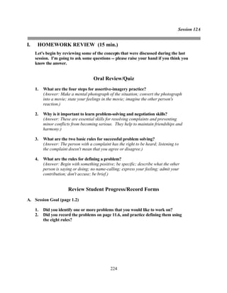 Session 12A


I.    HOMEWORK REVIEW (15 min.)
     Let's begin by reviewing some of the concepts that were discussed during the last
     session. I'm going to ask some questions -- please raise your hand if you think you
     know the answer.


                                      Oral Review/Quiz
     1.   What are the four steps for assertive-imagery practice?
          (Answer: Make a mental photograph of the situation; convert the photograph
          into a movie; state your feelings in the movie; imagine the other person's
          reaction.)

     2.   Why is it important to learn problem-solving and negotiation skills?
          (Answer: These are essential skills for resolving complaints and preventing
          minor conflicts from becoming serious. They help to maintain friendships and
          harmony.)

     3.   What are the two basic rules for successful problem solving?
          (Answer: The person with a complaint has the right to be heard; listening to
          the complaint doesn't mean that you agree or disagree.)

     4.   What are the rules for defining a problem?
          (Answer: Begin with something positive; be specific; describe what the other
          person is saying or doing; no name-calling; express your feeling; admit your
          contribution; don't accuse; be brief.)


                        Review Student Progress/Record Forms
A. Session Goal (page 1.2)

     1.   Did you identify one or more problems that you would like to work on?
     2.   Did you record the problems on page 11.6, and practice defining them using
          the eight rules?




                                               224
 