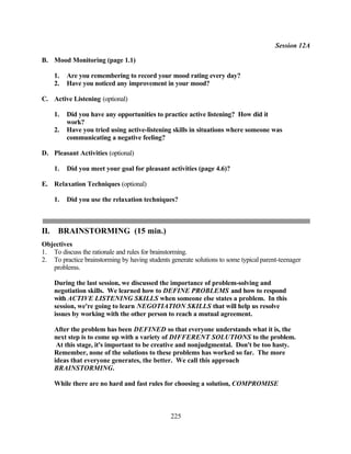Session 12A

B. Mood Monitoring (page 1.1)

      1.   Are you remembering to record your mood rating every day?
      2.   Have you noticed any improvement in your mood?

C. Active Listening (optional)

      1.   Did you have any opportunities to practice active listening? How did it
           work?
      2.   Have you tried using active-listening skills in situations where someone was
           communicating a negative feeling?

D. Pleasant Activities (optional)

      1.   Did you meet your goal for pleasant activities (page 4.6)?

E. Relaxation Techniques (optional)

      1.   Did you use the relaxation techniques?



II.    BRAINSTORMING (15 min.)
Objectives
1. To discuss the rationale and rules for brainstorming.
2. To practice brainstorming by having students generate solutions to some typical parent-teenager
   problems.

      During the last session, we discussed the importance of problem-solving and
      negotiation skills. We learned how to DEFINE PROBLEMS and how to respond
      with ACTIVE LISTENING SKILLS when someone else states a problem. In this
      session, we're going to learn NEGOTIATION SKILLS that will help us resolve
      issues by working with the other person to reach a mutual agreement.

      After the problem has been DEFINED so that everyone understands what it is, the
      next step is to come up with a variety of DIFFERENT SOLUTIONS to the problem.
       At this stage, it's important to be creative and nonjudgmental. Don't be too hasty.
      Remember, none of the solutions to these problems has worked so far. The more
      ideas that everyone generates, the better. We call this approach
      BRAINSTORMING.

      While there are no hard and fast rules for choosing a solution, COMPROMISE



                                                225
 