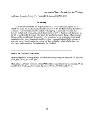 Assessment of Depression and Associated Problems

Adolescent Depression Project, 1715 Franklin Blvd., Eugene, OR 97403-1983.


                                      Summary
      The instruments described in this chapter can be used to assess depressive symptoms and to
identify risk factors that may be causally related to depression or that may be maintaining the depressive
symptoms. There will be considerable variability within a group of adolescents. Clinicians must
therefore evaluate each case independently to determine the severity of the adolescent's depression and
the risk of suicide, and to distinguish other factors that may be important for therapy. The assessment
battery used for each adolescent does not have to be comprehensive, but the clinician should sample
suspected problem areas. Assessments should be routinely conducted before and after treatment to
determine whether each adolescent has become less depressed and to evaluate whether there have
been corresponding changes in the risk factors for that individual.




Sources for Assessment Instruments

The Beck Depression Inventory (BDI) is available from The Psychological Corporation, 555 Academic
Court, San Antonio, TX 78204-2498).

The Reynolds Adolescent Depression Scale (RADS) and the Suicidal Ideation Questionnaire (SIQ) are
available from Psychological Assessment Resources, P.O. Box 998, Odessa, FL 33556.




                                                    17
 