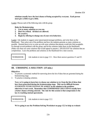 Session 12A

    solutions usually have the best chance of being accepted by everyone. Each person
    must give a little to get a little.

Leader: Discuss each of the following rules with the group.

    Rules for Brainstorming
    1. List as many solutions as you can.
    2. Don't be critical. All ideas are allowed.
    3. Be creative.
    4. Begin by offering to change one of your own behaviors.

Leader: Ask students to suggest some typical parent-teenager problems, and write them on the
blackboard. Then select one of the problems and have the students generate as many solutions as
possible. Remind them to try to come up with some solutions that parents would also find acceptable.
Go through several problems with the group, and list the solutions under them on the blackboard.
(Make sure there are some solutions that would appeal to parents.) HIGHLIGHT the solutions that are
compromises. Leave the problems and solutions on the blackboard for a later exercise.


 WORKBOOK               Ask students to turn to page 12.1. Have them answer questions #1 and #2.




III. CHOOSING A SOLUTION (15 min.)
Objectives
1. To present a systematic method for narrowing down the list of ideas that are generated during the
   brainstorming stage.
2. To practice evaluating solutions.

    Next, we're going to learn how to choose one solution to try from the list of ideas that
    have been generated during the brainstorming stage. This can be difficult because
    EVERYONE INVOLVED HAS TO AGREE on the solution to the problem;
    otherwise it won't work. Remember that COMPROMISE SOLUTIONS usually have
    a better chance of being selected. The rule for this session is that compromise is the
    key to reaching mutual agreements.


 WORKBOOK               Ask students to turn to page 12.2.


    We're going to use the Problem-Solving Worksheet on page 12.2 to help us evaluate



                                                  226
 