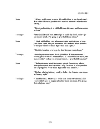 Session 12A


Mom        “Hiring a maid would be great if I could afford it, but I really can't.
            I'm afraid I have to give that idea a minus unless we win the state
           lottery.”

           “The second solution is to withhold your allowance until your room
           is clean.”

Teenager   “That doesn't seem fair. If I forget to clean my room, I don't get
           any money at all. I'm going to give that idea a minus.”

Mom        “I think withholding your allowance would motivate you to keep
           your room clean, and you would still have a choice about whether
           or not you wanted to do it. I give that idea a plus.”

           “The third solution is to keep the door to your room closed.”

Teenager   “Shutting the door seems like a great idea. It's my room and I
           should get to do what I want in there. If I keep the door closed, the
           mess wouldn't bother you or your friends. I give that idea a plus.”

Mom        “Closing the door would keep other people from seeing what a
           mess your room is, but it wouldn't help you learn to be responsible
           for keeping your room clean. I give that idea a minus.”

           “The last solution is to pay you five dollars for cleaning your room
           by Sunday night.”

Teenager   “I like that idea. That way, I could earn some extra money, and
           you wouldn't have to nag me about my room anymore. I'm giving
           that solution a plus.”




                              228
 