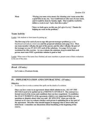 Session 12A

    Mom                       “Paying you some extra money for cleaning your room seems like
                              a good idea to me, too. You would learn to take care of your room,
                              and it would be clean by Sunday night. That would be worth five
                              dollars a week to me! I give that idea a plus.”

                             “Since we both agree on this one, let's give it a try! Thanks for
                              helping me work on the problem.”

Team Activity
Leader: Ask students to form teams by pairing up.

    The first step is for each of you to copy this parent-teenager problem [go to the
    blackboard and indicate which one] and the proposed solutions onto page 12.2. Then
    one team member will play the part of the parent, and the other will play the part of
    the teenager as you EVALUATE each of the solutions. Use page 12.2 as your
    worksheet for this exercise. As you evaluate the solutions, keep in mind that each
    person must state WHY a particular solution is good or bad.

Leader: When most of the teams have finished, ask team members to present some of their evaluations
to the rest of the class.



Break (10 min.)
    Let's take a 10-minute break.



IV. IMPLEMENTATION AND CONTRACTING (15 min.)
Objective
1. To discuss how to write a contract that spells out the details of a solution.

    Once you have come to an agreement about which solution to try, ALL OF THE
    DETAILS need to be spelled out in a WRITTEN CONTRACT. The contract is a
    formal record of the terms and conditions that you have negotiated. It establishes
    the EXACT WORDING of the agreement, which is very important if there are any
    questions or disputes about what was said. BE SPECIFIC when you write the
    contract so it's easy to evaluate whether each person is upholding his or her part of
    the agreement. Describe what should happen in language that is observable and
    behavioral -- remember our discussions about baselining at the beginning of the
    course.




                                                   229
 