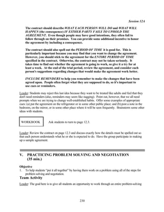 Session 12A

     The contract should describe WHAT EACH PERSON WILL DO and WHAT WILL
     HAPPEN (the consequence) IF EITHER PARTY FAILS TO UPHOLD THE
     AGREEMENT. Even though people may have good intentions, they often fail to
     follow through on their promises. You can provide some additional incentive to honor
     the agreement by including a consequence.

     The contract should also spell out the PERIOD OF TIME it is good for. This is
     particularly important because you may find that you want to change the agreement.
     However, you should stick to the agreement for the ENTIRE PERIOD OF TIME
     specified in the contract. Otherwise, the contract may not be taken seriously. It
     takes time to find out whether the agreement is going to work, so give it a try for at
     least a week. At the end of the trial period, review the agreement, and consider each
     person's suggestions regarding changes that would make the agreement work better.

     INCLUDE REMINDERS to help you remember to make the changes that have been
     agreed upon. People often forget what they are supposed to do, so it's important to
     use cues or reminders.

Leader: Students may reject this last idea because they want to be treated like adults and feel that they
don't need reminders (also, reminders may seem like nagging). Point out, however, that we all need
prompts when we are trying to change well-established habits. Offer some examples of appropriate
cues: (a) put the agreement on the refrigerator or in some other public place; and (b) post a note in the
bedroom, on the mirror, or in some other place where it will be seen frequently. Brainstorm some other
ideas with students.


 WORKBOOK               Ask students to turn to page 12.3.


Leader: Review the contract on page 12.3 and discuss exactly how the details must be spelled out so
that each person understands what he or she is expected to do. Have the group participate in making
up a sample agreement.



V.    PRACTICING PROBLEM SOLVING AND NEGOTIATION
      (35 min.)
Objective
1. To help students “put it all together” by having them work on a problem using all of the steps for
   problem solving and negotiation.
Team Activity
Leader: The goal here is to give all students an opportunity to work through an entire problem-solving




                                                  230
 