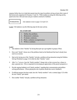 Session 12A

sequence before they try to help their parents learn the steps for problem solving at home (this is part of
their homework assignment for Sessions 13 and 14). While students are doing the following activity,
spend some time with each team and give students constructive feedback.


 WORKBOOK                  Ask students to turn to pages 12.4 and 12.5.


Leader: Tell students to use the following steps for the team activity.

                    BLACKBOARD

                      1.    Define the problem.
                      2.    Brainstorm solutions.
                      3.    Evaluate solutions.
                      4.    Pick a solution (compromise).
                      5.    Write a contract.

Leader:
1. Ask students to form “families” by having them pair up or get together in groups of three.

2.   Have each “family” choose one of the problems listed on the blackboard that hasn't already been
     used in an exercise.

3.   Start out by having one of the “families” role play a problem-solving interaction (using the Problem-
     Solving Worksheet on page 12.4) while the other “families” watch.

4.   After 5 to 7 minutes, have the “family members” change roles so that everyone has a chance to
     play a parental role. (This is important for developing an appreciation of the parent's perspective.)

5.   Provide ongoing feedback to all “family members” regarding their communication and problem-
     solving performances. (Those playing the role of parents should also receive feedback.)

6.   If sufficient progress has been made, have the “family members” write a contract (page 12.5) while
     the next “family” gets started.

7.   Have another “family” role play a problem-solving interaction.




                                                    231
 