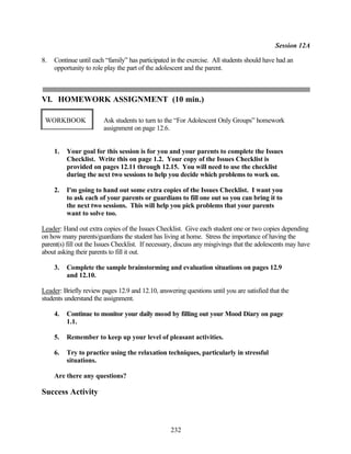 Session 12A

8.   Continue until each “family” has participated in the exercise. All students should have had an
     opportunity to role play the part of the adolescent and the parent.



VI. HOMEWORK ASSIGNMENT (10 min.)

 WORKBOOK               Ask students to turn to the “For Adolescent Only Groups” homework
                        assignment on page 12.6.


     1.   Your goal for this session is for you and your parents to complete the Issues
          Checklist. Write this on page 1.2. Your copy of the Issues Checklist is
          provided on pages 12.11 through 12.15. You will need to use the checklist
          during the next two sessions to help you decide which problems to work on.

     2.   I'm going to hand out some extra copies of the Issues Checklist. I want you
          to ask each of your parents or guardians to fill one out so you can bring it to
          the next two sessions. This will help you pick problems that your parents
          want to solve too.

Leader: Hand out extra copies of the Issues Checklist. Give each student one or two copies depending
on how many parents/guardians the student has living at home. Stress the importance of having the
parent(s) fill out the Issues Checklist. If necessary, discuss any misgivings that the adolescents may have
about asking their parents to fill it out.

     3.   Complete the sample brainstorming and evaluation situations on pages 12.9
          and 12.10.

Leader: Briefly review pages 12.9 and 12.10, answering questions until you are satisfied that the
students understand the assignment.

     4.   Continue to monitor your daily mood by filling out your Mood Diary on page
          1.1.

     5.   Remember to keep up your level of pleasant activities.

     6.   Try to practice using the relaxation techniques, particularly in stressful
          situations.

     Are there any questions?

Success Activity



                                                   232
 