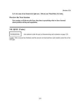 Session 12A

    Let's do some of our homework right now. Fill out your Mood Diary for today.

Preview the Next Session
    Next session, we'll devote all of our class time to practicing what we have learned
    about problem solving and negotiation.



VII. QUIZ (5 min.)

 WORKBOOK              Ask students to take the quiz on brainstorming and evaluation on page 12.8.

Leader: After everyone has finished, read the answers out loud and have each student correct his or her
own quiz.




                                                 233
 