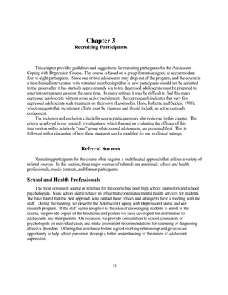 Chapter 3
                             Recruiting Participants


      This chapter provides guidelines and suggestions for recruiting participants for the Adolescent
Coping with Depression Course. The course is based on a group format designed to accommodate
four to eight participants. Since one or two adolescents may drop out of the program, and the course is
a time-limited intervention with restricted membership (that is, new participants should not be admitted
to the group after it has started), approximately six to ten depressed adolescents must be prepared to
enter into a treatment group at the same time. In many settings it may be difficult to find this many
depressed adolescents without some active recruitment. Recent research indicates that very few
depressed adolescents seek treatment on their own (Lewinsohn, Hops, Roberts, and Seeley, 1988),
which suggests that recruitment efforts must be vigorous and should include an active outreach
component.
      The inclusion and exclusion criteria for course participants are also reviewed in this chapter. The
criteria employed in our research investigations, which focused on evaluating the efficacy of this
intervention with a relatively “pure” group of depressed adolescents, are presented first. This is
followed with a discussion of how these standards can be modified for use in clinical settings.


                                 Referral Sources
     Recruiting participants for the course often requires a multifaceted approach that utilizes a variety of
referral sources. In this section, three major sources of referrals are examined: school and health
professionals, media contacts, and former participants.

School and Health Professionals
      The most consistent source of referrals for the course has been high school counselors and school
psychologists. Most school districts have an office that coordinates mental health services for students.
We have found that the best approach is to contact these offices and arrange to have a meeting with the
staff. During the meeting, we describe the Adolescent Coping with Depression Course and our
research program. If the staff seems receptive to the idea of encouraging students to enroll in the
course, we provide copies of the brochures and posters we have developed for distribution to
adolescents and their parents. On occasion, we provide consultation to school counselors or
psychologists on individual cases, and make assessment recommendations for screening or diagnosing
affective disorders. Offering this assistance fosters a good working relationship and gives us an
opportunity to help school personnel develop a better understanding of the nature of adolescent
depression.




                                                     18
 