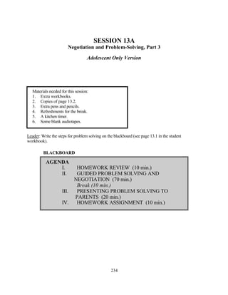 SESSION 13A
                        Negotiation and Problem-Solving, Part 3

                                    Adolescent Only Version




   Materials needed for this session:
   1. Extra workbooks.
   2. Copies of page 13.2.
   3. Extra pens and pencils.
   4. Refreshments for the break.
   5. A kitchen timer.
   6. Some blank audiotapes.


Leader: Write the steps for problem solving on the blackboard (see page 13.1 in the student
workbook).

         BLACKBOARD

           AGENDA
               I.            HOMEWORK REVIEW (10 min.)
               II.           GUIDED PROBLEM SOLVING AND
                            NEGOTIATION (70 min.)
                             Break (10 min.)
                     III.    PRESENTING PROBLEM SOLVING TO
                            PARENTS (20 min.)
                     IV.     HOMEWORK ASSIGNMENT (10 min.)




                                                 234
 