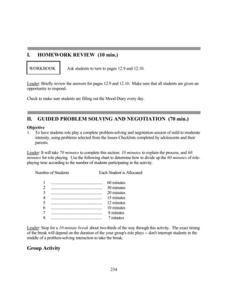 I.     HOMEWORK REVIEW (10 min.)

 WORKBOOK                   Ask students to turn to pages 12.9 and 12.10.


Leader: Briefly review the answers for pages 12.9 and 12.10. Make sure that all students are given an
opportunity to respond.

Check to make sure students are filling out the Mood Diary every day.



II.    GUIDED PROBLEM SOLVING AND NEGOTIATION (70 min.)
Objective
1. To have students role play a complete problem-solving and negotiation session of mild to moderate
   intensity, using problems selected from the Issues Checklists completed by adolescents and their
   parents.

Leader: It will take 70 minutes to complete this section: 10 minutes to explain the process, and 60
minutes for role playing. Use the following chart to determine how to divide up the 60 minutes of role-
playing time according to the number of students participating in the activity.

      Number of Students                                 Each Student is Allocated

          1   ..............................................   60 minutes
          2   ..............................................   30 minutes
          3   ..............................................   20 minutes
          4   ..............................................   15 minutes
          5   ..............................................   12 minutes
          6   ..............................................   10 minutes
          7   ..............................................    8 minutes
          8   ..............................................    7 minutes

Leader: Stop for a 10-minute break about two-thirds of the way through this activity. The exact timing
of the break will depend on the duration of the your group's role plays -- don't interrupt students in the
middle of a problem-solving interaction to take the break.

Group Activity



                                                                234
 