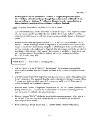 Session 13A

     the teenager and we will need another volunteer to role play the part of the parent.
     The rest of you will watch as they go through the practice session, and then I will ask
     two more of you to volunteer. We will repeat this process until everyone has had a
     chance to practice problem solving and has received some feedback.

Leader: The general instructions for the guided practice are as follows:

1.   Ask for a volunteer to role play the part of him- or herself. It would be best to begin with someone
     who can provide a good role model for the other students. Try to pick a student who will do
     relatively well with this process. Ask for a second volunteer to role play the part of the teenager's
     parent.

2.   Have the student who is playing him- or herself SELECT AN ISSUE THAT IS ONLY MILDLY
     DISTRESSING for the teenager and his or her parent(s). If the Issues Checklist is used, ask the
     student to pick a topic with an intensity rating of 1 or 2, but no higher. If the Issues Checklist has
     not been completed by the student and/or the parent(s), have the student scan the list and select an
     issue that is of mild intensity. It isn't necessary for the student to spend a lot of time trying to pick
     the “ideal” issue to solve; the goal for this session is not to solve a major problem, but to
     PRACTICE the necessary skills.


 WORKBOOK                Ask students to turn to page 13.2.


3.   Ask the “parent” to be the SECRETARY. Explain that it's the secretary's job to record the
     solutions and evaluations generated during the discussion on the Problem-Solving Worksheet on
     page 13.2.

4.   Ask the “teenager” to DEFINE the problem using the rules discussed earlier. (The eight rules are:
     1. start with positive; 2. be specific; 3. describe what the other person is doing; 4. no name-calling;
     5. express your feelings; 6. admit your role; 7. don't accuse; and 8. be brief.) Make sure the
     definition is specific and behaviorally descriptive.

5.   Have the “parent” respond to the problem statement with ACTIVE LISTENING (paraphrase, use
     feeling statements, etc.). Make sure this is done correctly. If necessary, acknowledge that this
     may feel awkward or artificial, but ask them to continue.

6.   Have the “teenager” VERIFY whether the active-listening statements accurately reflect what he or
     she has said. If not, have both participants repeat the process of defining the problem and
     responding with active listening.

7.   Next, have them go through the PROBLEM-SOLVING STEPS listed on the blackboard.




                                                     238
 