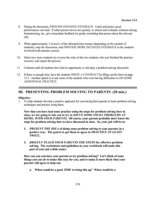 Session 13A

 8.   During the discussion, PROVIDE ONGOING FEEDBACK. Label and praise good
      performances out loud. If either person moves too quickly, is critical and evaluates solutions during
      brainstorming, etc., give immediate feedback by gently reminding that person about the relevant
      rule.

 9.   When approximately 3 minutes of the allocated time remain (depending on the number of
      students), stop the discussion, and PROVIDE MORE DETAILED FEEDBACK to the students
      involved in the practice session.

10.   Select two more students (or reverse the roles of the two students who just finished the practice
      session), and repeat the process.

11.   Continue until all students have had an opportunity to role play a problem-solving discussion.

12.   If there is enough time, have the students WRITE A CONTRACT by filling out the form on page
      13.3. Another option is to ask some of the students who were having difficulties to DO SOME
      ADDITIONAL PRACTICE.


 III. PRESENTING PROBLEM SOLVING TO PARENTS (20 min.)
 Objective
 1. To help students develop a positive approach for convincing their parents to learn problem-solving
    techniques and practice using them.

      Now that you have had some practice using the steps for problem solving here in
      class, we are going to ask you to try to SOLVE SOME SMALL PROBLEMS AT
      HOME, WITH YOUR PARENTS. Of course, your parents probably don't know the
      steps for problem solving that we have discussed in class. So, your job will be to:

      1.   PRESENT THE IDEA of doing some problem solving to your parents, in a
           positive way. The goal is to get them to agree to PRACTICE AT LEAST
           TWICE.

      2.   BRIEFLY TEACH YOUR PARENTS THE STEPS for effective problem
           solving. The worksheets and guidelines in your workbook will make this
           part of your job a little easier.

      How can you convince your parents to try problem solving? Let's think of some
      things you can do to make this easy for you, and to make it more likely that your
      parents will agree to help out.

           a.   When would be a good TIME to bring this up? When would be a



                                                    239
 