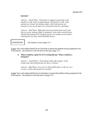 Session 13A

              bad time?

              (Answer -- Good Times: Ask parents to suggest a good time to get
              together to talk; make an appointment with parents to talk; when
              parents are relaxed, not during a fight; when both parents are
              around, so you can all agree on a convenient time for a meeting.)

              (Answer -- Bad Times: Right after parents get home from work, and
              they are tense; during a fight or argument; when other activities have
              already been planned, for example, guests are coming over for dinner;
              when parents are busy with household chores.)


 WORKBOOK              Ask students to turn to page 13.5.


Leader: Have each student identify the two best times to present the problem-solving assignment to his
or her parents. Ask students to write this down at the top of page 13.5.

         b.   Where would be a good PLACE to bring this up? Where would be a
              bad place?

              (Answer -- Good Places: At the dinner table, after supper; in the
              living room when both parents are there; at home.)

              (Answer -- Bad Places: In a store or other public place; in the car; in a
              crowd, or when other people are around.)

Leader: Have each student identify the two best places to present the problem-solving assignment to his
or her parents. Ask students to write this down on page 13.5.




                                                 240
 
