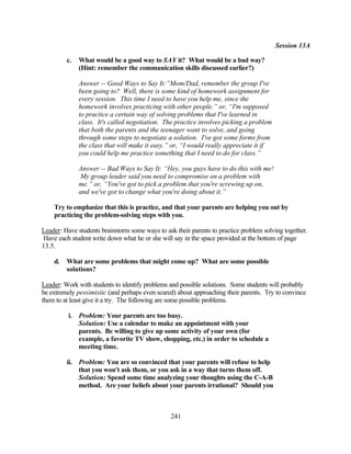 Session 13A

         c.   What would be a good way to SAY it? What would be a bad way?
              (Hint: remember the communication skills discussed earlier?)

              Answer -- Good Ways to Say It:”Mom/Dad, remember the group I've
              been going to? Well, there is some kind of homework assignment for
              every session. This time I need to have you help me, since the
              homework involves practicing with other people.” or, “I'm supposed
              to practice a certain way of solving problems that I've learned in
              class. It's called negotiation. The practice involves picking a problem
              that both the parents and the teenager want to solve, and going
              through some steps to negotiate a solution. I've got some forms from
              the class that will make it easy.” or, “I would really appreciate it if
              you could help me practice something that I need to do for class.”

              Answer -- Bad Ways to Say It: “Hey, you guys have to do this with me!
              My group leader said you need to compromise on a problem with
              me.” or, “You've got to pick a problem that you're screwing up on,
              and we've got to change what you're doing about it.”

    Try to emphasize that this is practice, and that your parents are helping you out by
    practicing the problem-solving steps with you.

Leader: Have students brainstorm some ways to ask their parents to practice problem solving together.
 Have each student write down what he or she will say in the space provided at the bottom of page
13.5.

    d.   What are some problems that might come up? What are some possible
         solutions?

Leader: Work with students to identify problems and possible solutions. Some students will probably
be extremely pessimistic (and perhaps even scared) about approaching their parents. Try to convince
them to at least give it a try. The following are some possible problems.

          i. Problem: Your parents are too busy.
             Solution: Use a calendar to make an appointment with your
             parents. Be willing to give up some activity of your own (for
             example, a favorite TV show, shopping, etc.) in order to schedule a
             meeting time.

         ii. Problem: You are so convinced that your parents will refuse to help
             that you won't ask them, or you ask in a way that turns them off.
             Solution: Spend some time analyzing your thoughts using the C-A-B
             method. Are your beliefs about your parents irrational? Should you



                                                 241
 