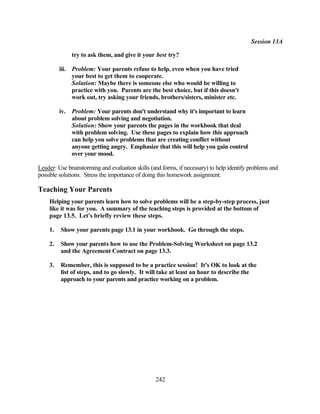 Session 13A

              try to ask them, and give it your best try?

         iii. Problem: Your parents refuse to help, even when you have tried
              your best to get them to cooperate.
              Solution: Maybe there is someone else who would be willing to
              practice with you. Parents are the best choice, but if this doesn't
              work out, try asking your friends, brothers/sisters, minister etc.

         iv. Problem: Your parents don't understand why it's important to learn
             about problem solving and negotiation.
             Solution: Show your parents the pages in the workbook that deal
             with problem solving. Use these pages to explain how this approach
             can help you solve problems that are creating conflict without
             anyone getting angry. Emphasize that this will help you gain control
             over your mood.

Leader: Use brainstorming and evaluation skills (and forms, if necessary) to help identify problems and
possible solutions. Stress the importance of doing this homework assignment.

Teaching Your Parents
    Helping your parents learn how to solve problems will be a step-by-step process, just
    like it was for you. A summary of the teaching steps is provided at the bottom of
    page 13.5. Let's briefly review these steps.

    1.   Show your parents page 13.1 in your workbook. Go through the steps.

    2.   Show your parents how to use the Problem-Solving Worksheet on page 13.2
         and the Agreement Contract on page 13.3.

    3.   Remember, this is supposed to be a practice session! It's OK to look at the
         list of steps, and to go slowly. It will take at least an hour to describe the
         approach to your parents and practice working on a problem.




                                                  242
 