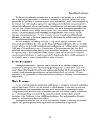Recruiting Participants

     We also recommend sending announcements to community mental agencies and to professionals
such as psychologists, psychiatrists, social workers, counselors, and physicians (pediatricians, family
practitioners, and specialists in adolescent medicine and/or mental health). While we have had relatively
few referrals from professionals as a group, this is probably due to the fact that our research protocol
often excludes adolescents who are receiving other forms of treatment from participating in the course.
However, these research-based restrictions on enrollment may not be necessary or appropriate when
the course is offered in clinical settings such as schools, clinics, and hospitals. In these settings, the
course is likely to include adolescents referred by private practitioners who would also provide
individual treatment as necessary. On those occasions when our research protocol has allowed
adolescents to participate in the course concurrent with other treatments, we have received referrals
from mental health professionals.
     We have developed a bi-monthly newsletter to keep schools, agencies, and mental health
professionals informed about the course and the Adolescent Depression Program. This has proven to
be a very effective way to provide essential information and maintain our visibility within the community.
 Each issue of the newsletter announces the starting date of the next group, describes the referral
procedures, and reviews questions posed by health professionals and parents. It is our impression that
the regular mailings of the newsletter have had a cumulative effect. Professionals receive numerous
service announcements (many of which are misplaced or forgotten), but the bi-monthly appearances of
our newsletter seems to create a stronger and more lasting impression.

Former Participants
    Former participants can be a significant source of referrals. Class reunions for former group
members are an appropriate forum for announcing upcoming courses. Another option would be to
modify the newsletter intended for professional audiences and distribute it to former participants; the
newsletter would announce upcoming groups and indicate that referrals are welcome. Of course,
promotions of this type must be carefully worded to avoid pressuring or obligating former participants to
make referrals.

Media Resources
      The use of advertisements to recruit mental health patients or participants for research studies has a
relatively short history. Until recently, the potential for ethical violations in advertising has kept most
professional mental health organizations from using media resources for recruitment or advertising.
During the last decade, however, media recruitment has become more widely accepted. We view the
use of advertising as being consistent with the community outreach orientation that is generally
represented by the Adolescent Coping with Depression Course. This section describes the media
approaches we have employed to recruit subjects.
      Newspaper advertising has been one of the most successful methods for recruiting new research
subjects. This generally produces more inquiries than any other method, except school




                                                    19
 