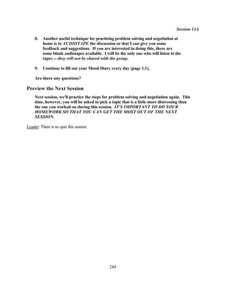 Session 13A

     8.   Another useful technique for practicing problem solving and negotiation at
          home is to AUDIOTAPE the discussion so that I can give you some
          feedback and suggestions. If you are interested in doing this, there are
          some blank audiotapes available. I will be the only one who will listen to the
          tapes -- they will not be shared with the group.

     9.   Continue to fill out your Mood Diary every day (page 1.1).

     Are there any questions?

Preview the Next Session
     Next session, we'll practice the steps for problem solving and negotiation again. This
     time, however, you will be asked to pick a topic that is a little more distressing than
     the one you worked on during this session. IT'S IMPORTANT TO DO YOUR
     HOMEWORK SO THAT YOU CAN GET THE MOST OUT OF THE NEXT
     SESSION.

Leader: There is no quiz this session.




                                               244
 