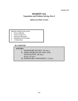 Session 14A

                                     SESSION 14A
                     Negotiation and Problem Solving, Part 4

                                 Adolescent Only Version




Materials needed for this session:
1. Extra workbooks.
2. Copies of page 14.1.
3. Extra pens and pencils.
4. Refreshments for the break.
5. A kitchen timer.


      BLACKBOARD

        AGENDA
            I. HOMEWORK REVIEW (45 min.)
            II. MORE PROBLEM SOLVING AND
                 NEGOTIATION (60 min.)
                 Break (10 min.)
            III. HOMEWORK ASSIGNMENT (5 min.)




                                           245
 