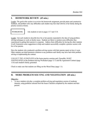 Session 14A


I.    HOMEWORK REVIEW (45 min.)
Leader: The goal in this section is to review the homework assignment, provide praise and constructive
feedback, and problem solve any difficulties each student may have had with his or her family during the
practice session at home.


 WORKBOOK               Ask students to turn to pages 13.7 and 13.8.


Leader: Ask each student to describe how his or her parents responded to the idea of using problem-
solving techniques to work on family issues. Students are likely to mention some difficulties they
experienced in getting their parents to cooperate. Address these difficulties by having the other students
briefly brainstorm some suggestions to help each student successfully complete a practice session with
his or her parents.

Have the students who conducted a problem-solving session with their parents report on how it went.
Other students can help brainstorm solutions to any problems each family may have had while problem
solving or implementing the contract.

COLLECT THE AUDIOTAPES of the home practice sessions and, if possible, MAKE
PHOTOCOPIES of the Problem-Solving Worksheet (page 13.7) and the Agreement Contract (page
13.8) each student's family generated.

Check to make sure that students are filling out the Mood Diary (page 1.1).



II.   MORE PROBLEM SOLVING AND NEGOTIATION (60 min.)
Objective
1. To have students role play a complete problem-solving and negotiation session of moderate
   intensity, using problems selected from the Issues Checklist completed by the students and their
   parents.




                                                   246
 